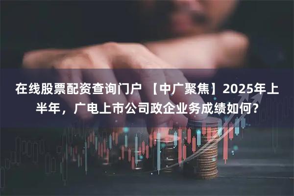 在线股票配资查询门户 【中广聚焦】2025年上半年，广电上市公司政企业务成绩如何？
