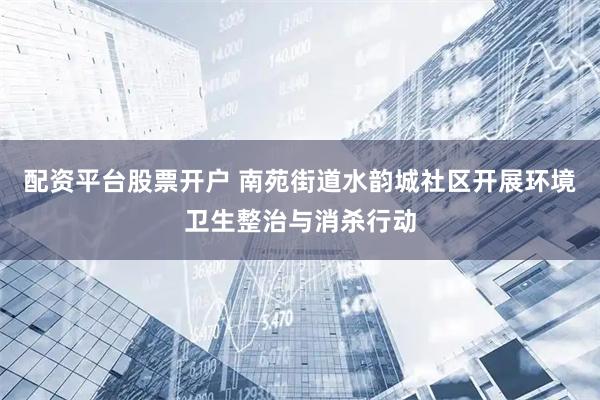 配资平台股票开户 南苑街道水韵城社区开展环境卫生整治与消杀行动