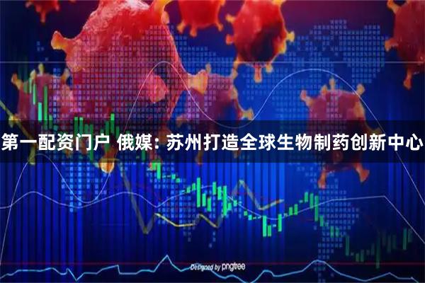 第一配资门户 俄媒: 苏州打造全球生物制药创新中心