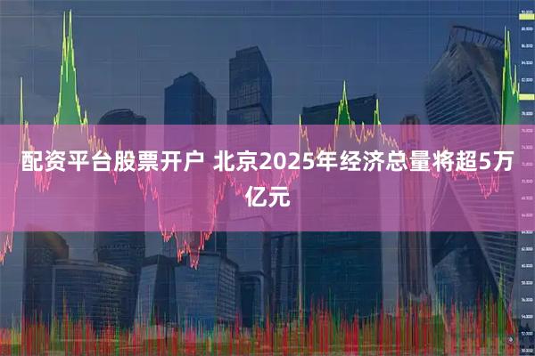 配资平台股票开户 北京2025年经济总量将超5万亿元