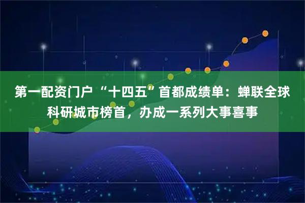 第一配资门户 “十四五”首都成绩单：蝉联全球科研城市榜首，办成一系列大事喜事