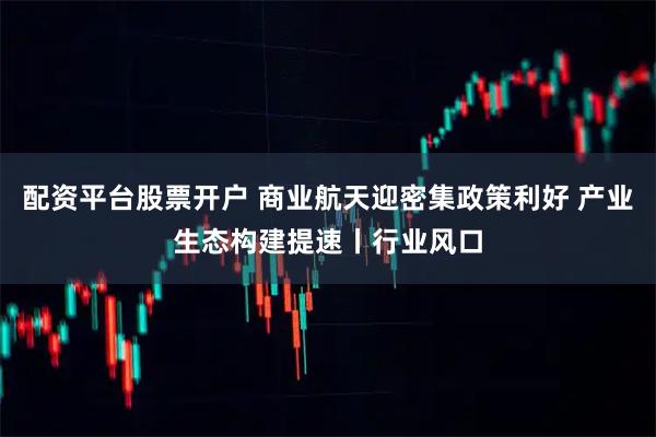 配资平台股票开户 商业航天迎密集政策利好 产业生态构建提速丨行业风口