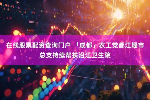 在线股票配资查询门户 「成都」农工党都江堰市总支持续帮扶沿江卫生院