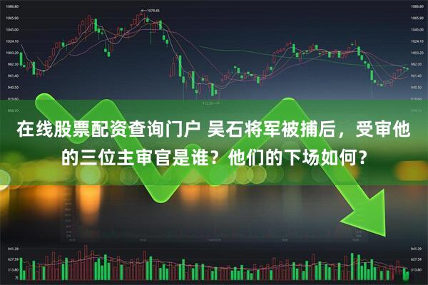 在线股票配资查询门户 吴石将军被捕后，受审他的三位主审官是谁？他们的下场如何？