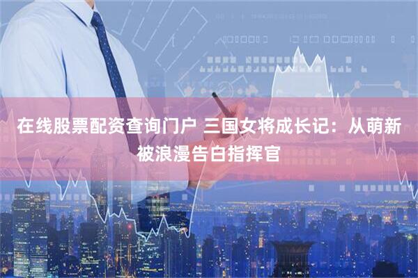 在线股票配资查询门户 三国女将成长记：从萌新被浪漫告白指挥官