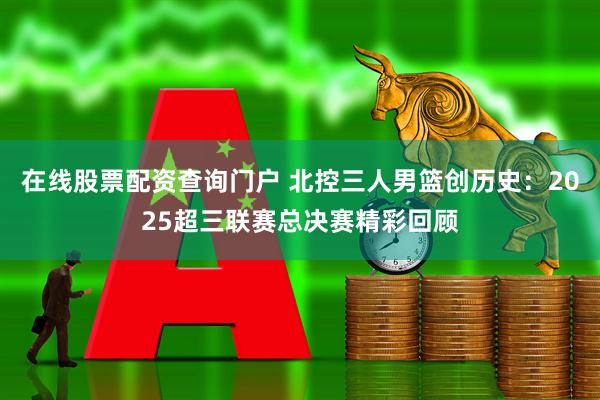 在线股票配资查询门户 北控三人男篮创历史：2025超三联赛总决赛精彩回顾