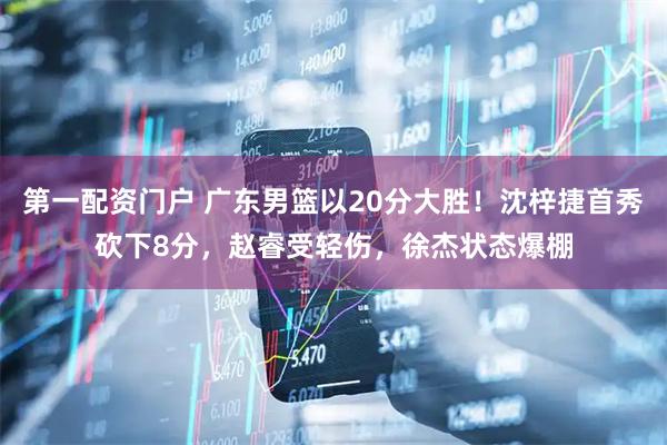 第一配资门户 广东男篮以20分大胜！沈梓捷首秀砍下8分，赵睿受轻伤，徐杰状态爆棚