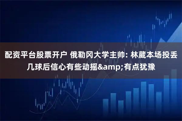 配资平台股票开户 俄勒冈大学主帅: 林葳本场投丢几球后信心有些动摇&有点犹豫