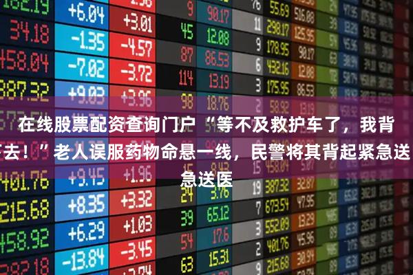 在线股票配资查询门户 “等不及救护车了,我背下去!”老人误服药物命悬一线,民警将其背起紧急送医