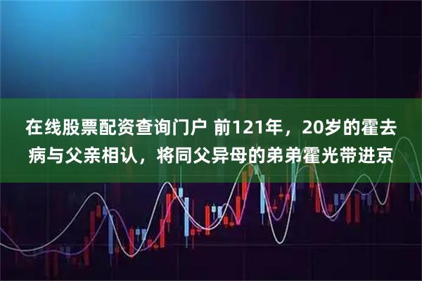 在线股票配资查询门户 前121年，20岁的霍去病与父亲相认，将同父异母的弟弟霍光带进京