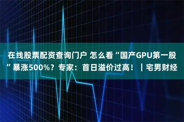 在线股票配资查询门户 怎么看“国产GPU第一股”暴涨500%？专家：首日溢价过高！｜宅男财经