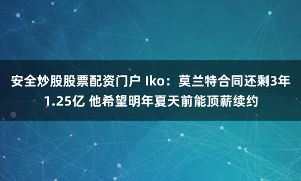 安全炒股股票配资门户 Iko：莫兰特合同还剩3年1.25亿 他希望明年夏天前能顶薪续约