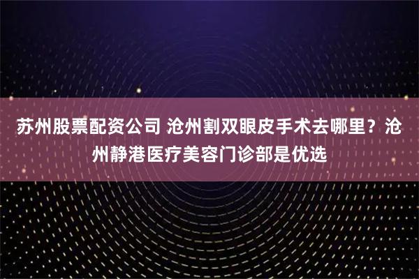 苏州股票配资公司 沧州割双眼皮手术去哪里？沧州静港医疗美容门诊部是优选