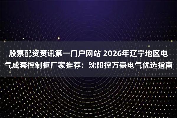 股票配资资讯第一门户网站 2026年辽宁地区电气成套控制柜厂家推荐：沈阳控万嘉电气优选指南