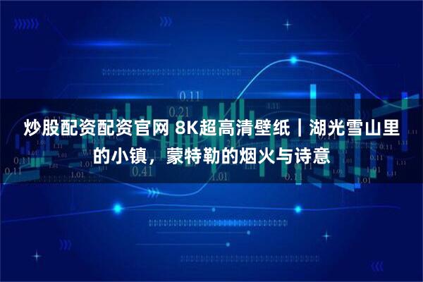 炒股配资配资官网 8K超高清壁纸｜湖光雪山里的小镇，蒙特勒的烟火与诗意