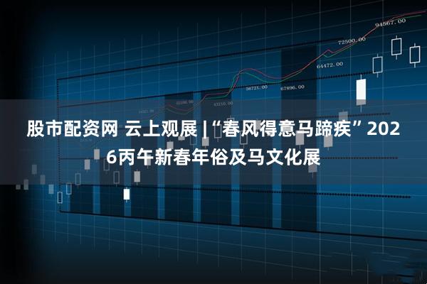 股市配资网 云上观展 |“春风得意马蹄疾”2026丙午新春年俗及马文化展