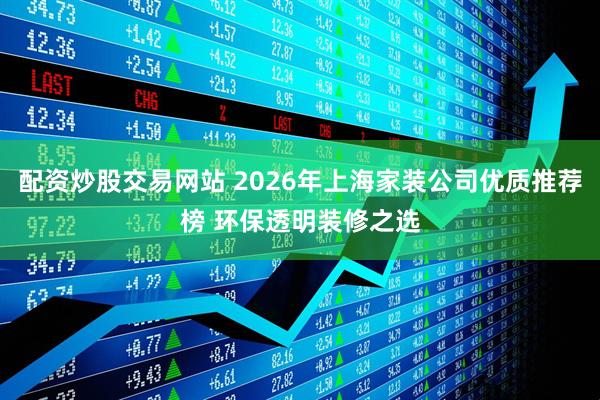 配资炒股交易网站 2026年上海家装公司优质推荐榜 环保透明装修之选