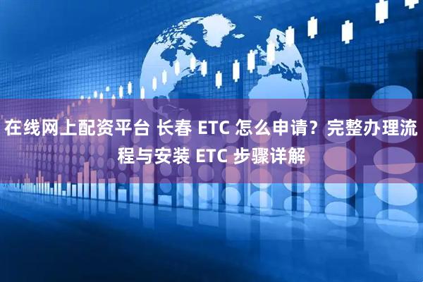 在线网上配资平台 长春 ETC 怎么申请？完整办理流程与安装 ETC 步骤详解