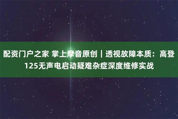 配资门户之家 掌上摩音原创｜透视故障本质：高登125无声电启动疑难杂症深度维修实战