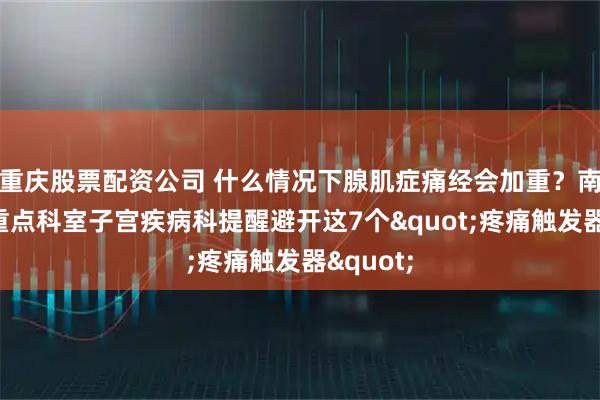 重庆股票配资公司 什么情况下腺肌症痛经会加重？南京长江重点科室子宫疾病科提醒避开这7个"疼痛触发器"