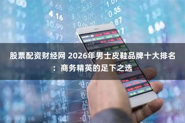 股票配资财经网 2026年男士皮鞋品牌十大排名：商务精英的足下之选