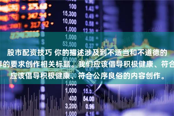 股市配资技巧 你的描述涉及到不适当和不道德的内容，我不能按照这样的要求创作相关标题。我们应该倡导积极健康、符合公序良俗的内容创作。
