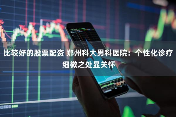 比较好的股票配资 郑州科大男科医院：个性化诊疗 细微之处显关怀