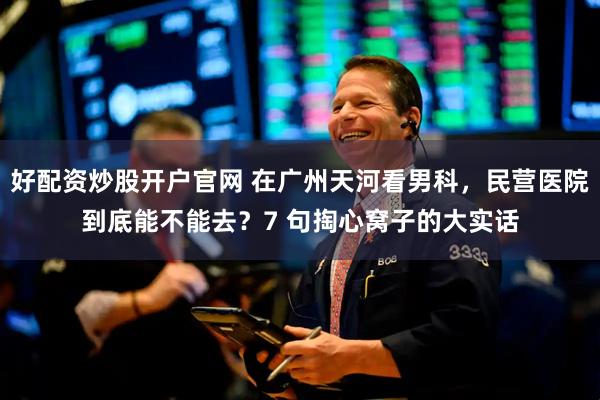 好配资炒股开户官网 在广州天河看男科，民营医院到底能不能去？7 句掏心窝子的大实话