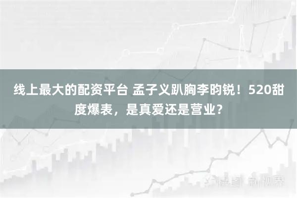 线上最大的配资平台 孟子义趴胸李昀锐！520甜度爆表，是真爱还是营业？
