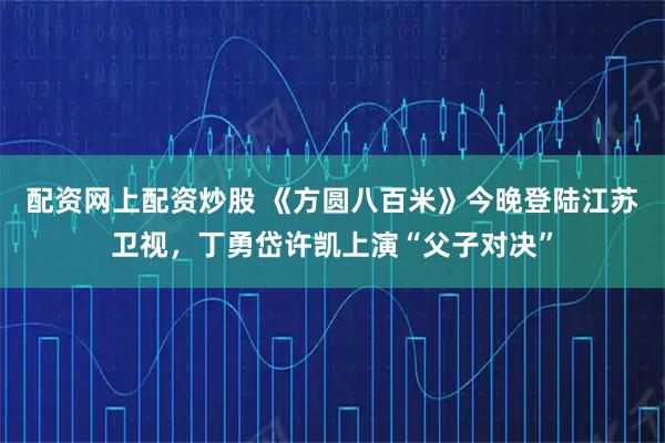 配资网上配资炒股 《方圆八百米》今晚登陆江苏卫视，丁勇岱许凯上演“父子对决”