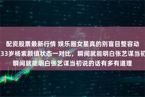 配资股票最新行情 娱乐圈女星真的别盲目整容动脸，26岁刘浩存和33岁杨紫颜值状态一对比，瞬间就能明白张艺谋当初说的话有多有道理