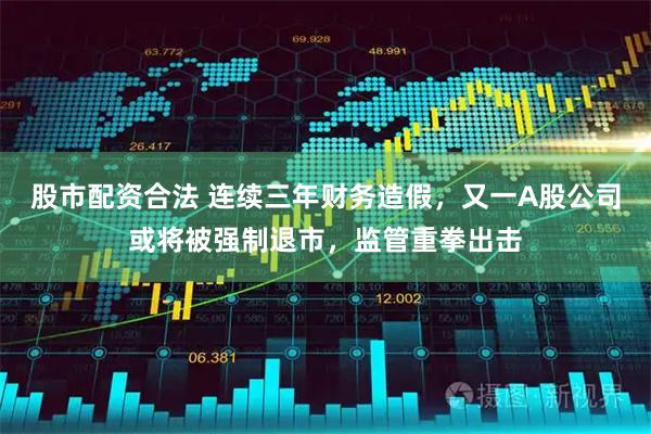 股市配资合法 连续三年财务造假，又一A股公司或将被强制退市，监管重拳出击