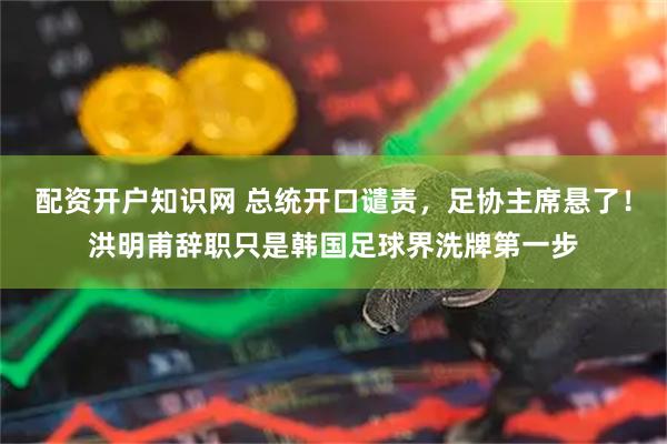 配资开户知识网 总统开口谴责，足协主席悬了！洪明甫辞职只是韩国足球界洗牌第一步